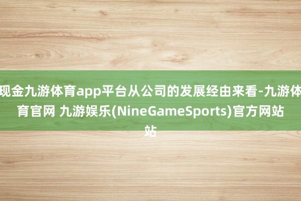 现金九游体育app平台　　从公司的发展经由来看-九游体育官网 九游娱乐(NineGameSports)官方网站