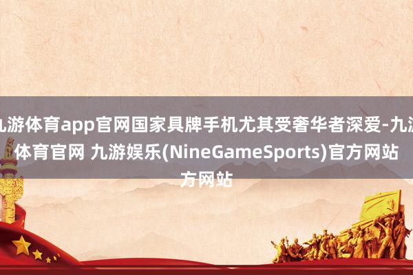 九游体育app官网国家具牌手机尤其受奢华者深爱-九游体育官网 九游娱乐(NineGameSports)官方网站