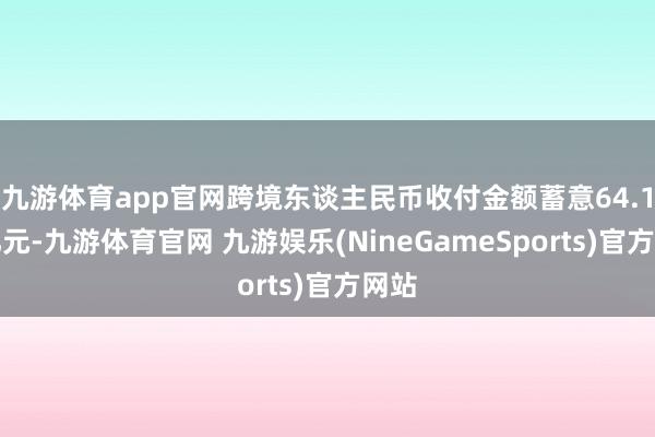 九游体育app官网跨境东谈主民币收付金额蓄意64.1万亿元-九游体育官网 九游娱乐(NineGameSports)官方网站