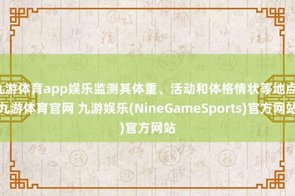 九游体育app娱乐监测其体重、活动和体格情状等地点-九游体育官网 九游娱乐(NineGameSports)官方网站