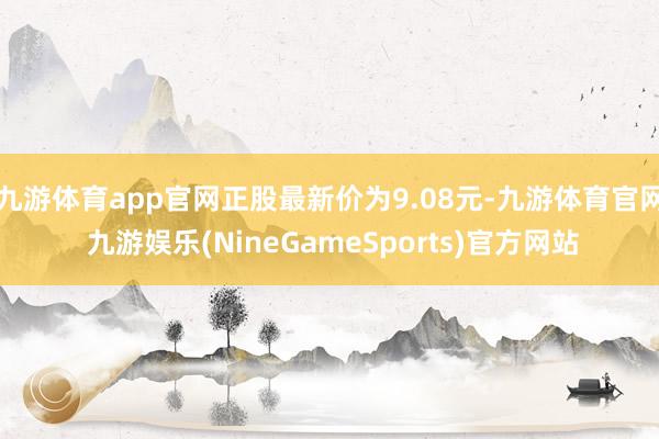 九游体育app官网正股最新价为9.08元-九游体育官网 九游娱乐(NineGameSports)官方网站