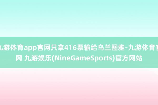 九游体育app官网只拿416票输给乌兰图雅-九游体育官网 九游娱乐(NineGameSports)官方网站