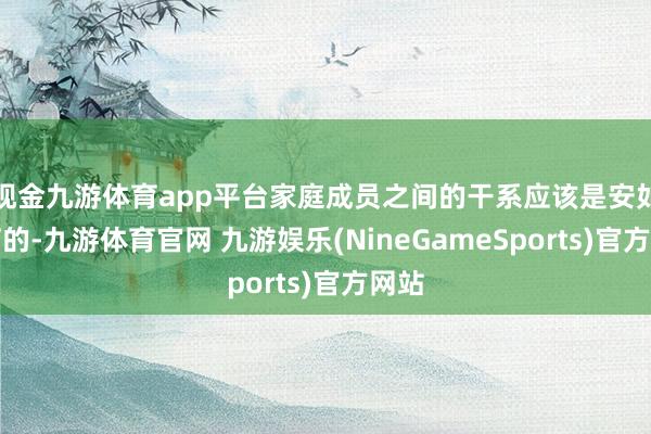 现金九游体育app平台家庭成员之间的干系应该是安如磐石的-九游体育官网 九游娱乐(NineGameSports)官方网站