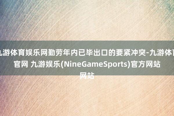 九游体育娱乐网勤劳年内已毕出口的要紧冲突-九游体育官网 九游娱乐(NineGameSports)官方网站
