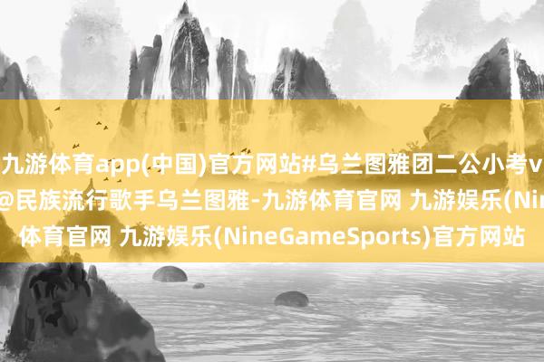 九游体育app(中国)官方网站#乌兰图雅团二公小考vocal组第一# 网传 @民族流行歌手乌兰图雅-九游体育官网 九游娱乐(NineGameSports)官方网站