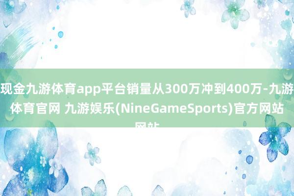 现金九游体育app平台销量从300万冲到400万-九游体育官网 九游娱乐(NineGameSports)官方网站