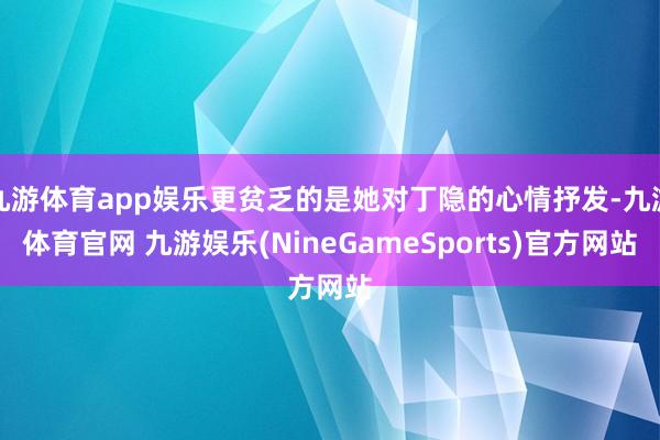 九游体育app娱乐更贫乏的是她对丁隐的心情抒发-九游体育官网 九游娱乐(NineGameSports)官方网站