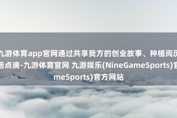 九游体育app官网通过共享我方的创业故事、种植阅历以及生活点滴-九游体育官网 九游娱乐(NineGameSports)官方网站