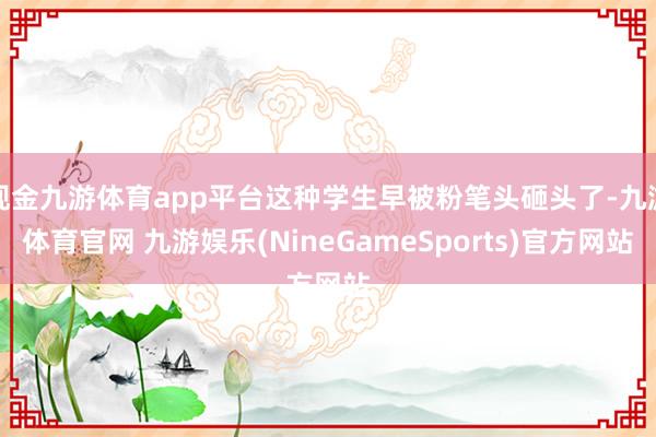现金九游体育app平台这种学生早被粉笔头砸头了-九游体育官网 九游娱乐(NineGameSports)官方网站