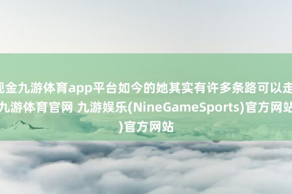 现金九游体育app平台如今的她其实有许多条路可以走-九游体育官网 九游娱乐(NineGameSports)官方网站