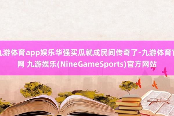 九游体育app娱乐华强买瓜就成民间传奇了-九游体育官网 九游娱乐(NineGameSports)官方网站