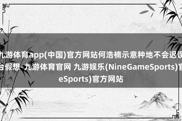 九游体育app(中国)官方网站何浩楠示意种地不会迟误已毕舞台假想-九游体育官网 九游娱乐(NineGameSports)官方网站