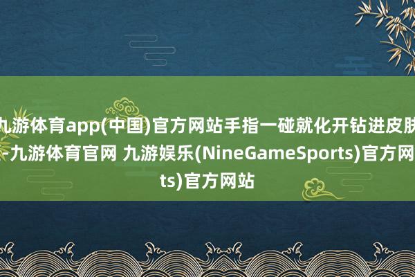 九游体育app(中国)官方网站手指一碰就化开钻进皮肤里-九游体育官网 九游娱乐(NineGameSports)官方网站