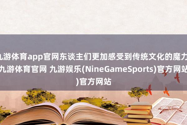九游体育app官网东谈主们更加感受到传统文化的魔力-九游体育官网 九游娱乐(NineGameSports)官方网站