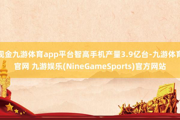 现金九游体育app平台智高手机产量3.9亿台-九游体育官网 九游娱乐(NineGameSports)官方网站