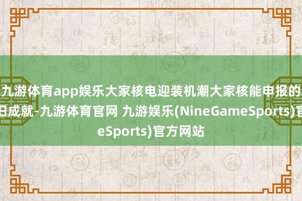 九游体育app娱乐大家核电迎装机潮　　大家核能申报的趋势照旧成就-九游体育官网 九游娱乐(NineGameSports)官方网站