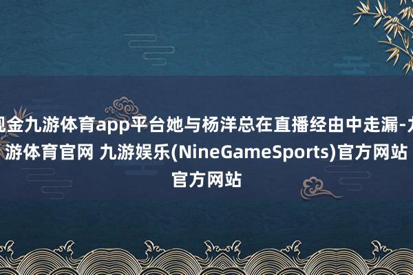 现金九游体育app平台她与杨洋总在直播经由中走漏-九游体育官网 九游娱乐(NineGameSports)官方网站