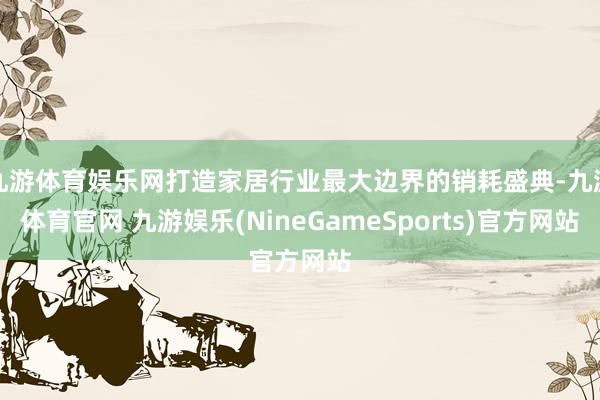 九游体育娱乐网打造家居行业最大边界的销耗盛典-九游体育官网 九游娱乐(NineGameSports)官方网站