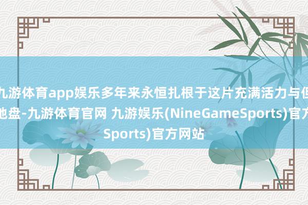 九游体育app娱乐多年来永恒扎根于这片充满活力与但愿的地盘-九游体育官网 九游娱乐(NineGameSports)官方网站