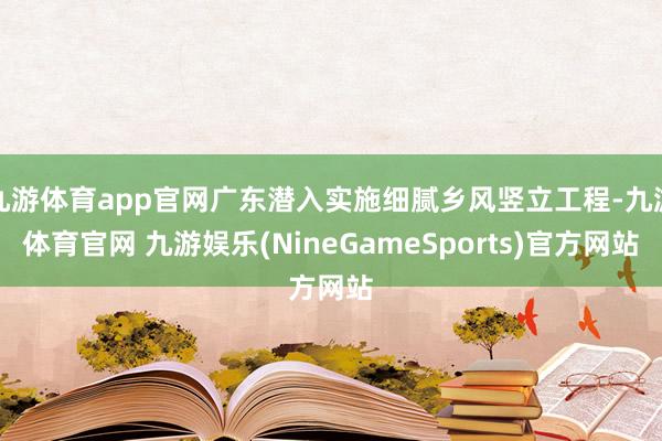 九游体育app官网广东潜入实施细腻乡风竖立工程-九游体育官网 九游娱乐(NineGameSports)官方网站