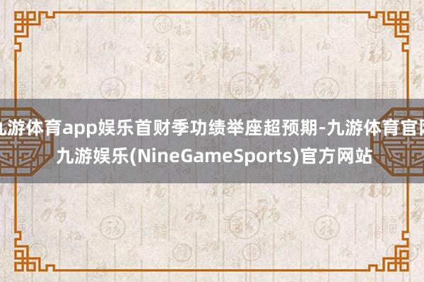 九游体育app娱乐首财季功绩举座超预期-九游体育官网 九游娱乐(NineGameSports)官方网站