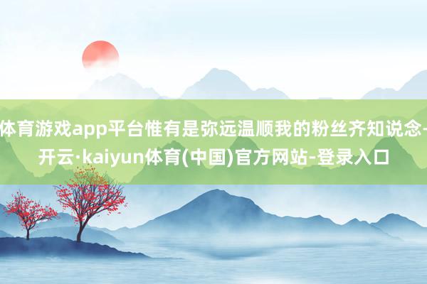 体育游戏app平台惟有是弥远温顺我的粉丝齐知说念-开云·ka