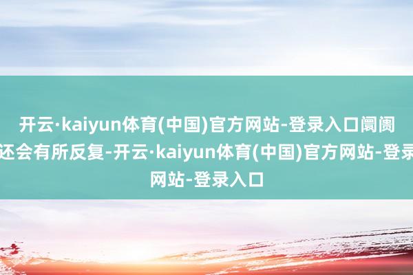 开云·kaiyun体育(中国)官方网站-登录入口阛阓可能还会