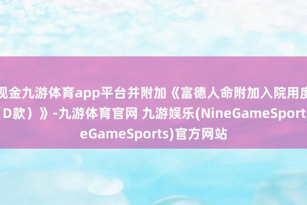 现金九游体育app平台并附加《富德人命附加入院用度医疗保障（D款）》-九游体育官网 九游娱乐(NineGameSports)官方网站