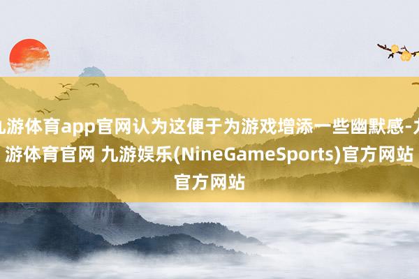 九游体育app官网认为这便于为游戏增添一些幽默感-九游体育官网 九游娱乐(NineGameSports)官方网站