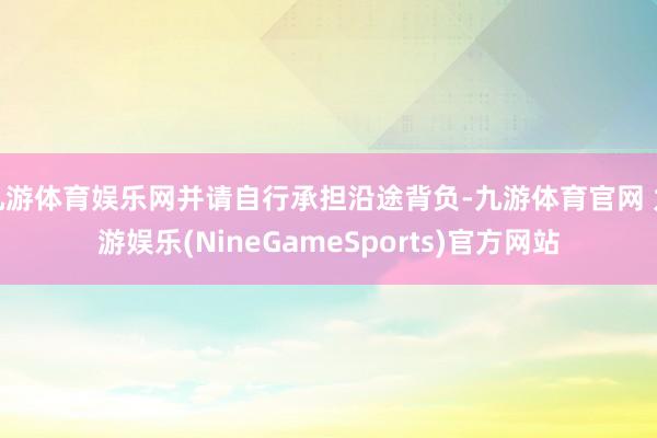 九游体育娱乐网并请自行承担沿途背负-九游体育官网 九游娱乐(NineGameSports)官方网站