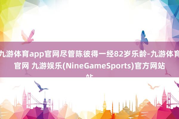 九游体育app官网尽管陈彼得一经82岁乐龄-九游体育官网 九游娱乐(NineGameSports)官方网站