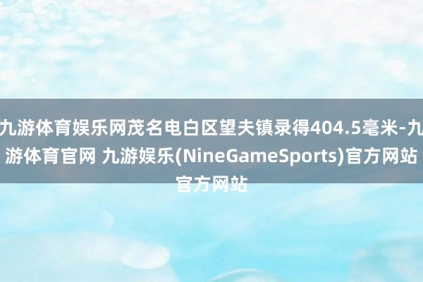 九游体育娱乐网茂名电白区望夫镇录得404.5毫米-九游体育官网 九游娱乐(NineGameSports)官方网站