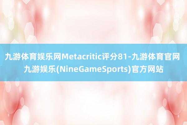 九游体育娱乐网Metacritic评分81-九游体育官网 九游娱乐(NineGameSports)官方网站