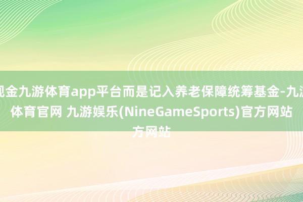 现金九游体育app平台而是记入养老保障统筹基金-九游体育官网 九游娱乐(NineGameSports)官方网站