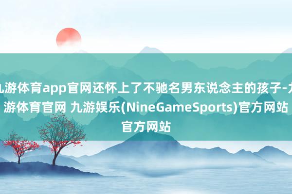 九游体育app官网还怀上了不驰名男东说念主的孩子-九游体育官网 九游娱乐(NineGameSports)官方网站
