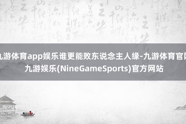 九游体育app娱乐谁更能败东说念主人缘-九游体育官网 九游娱乐(NineGameSports)官方网站