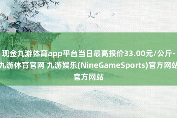 现金九游体育app平台当日最高报价33.00元/公斤-九游体育官网 九游娱乐(NineGameSports)官方网站