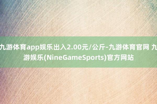 九游体育app娱乐出入2.00元/公斤-九游体育官网 九游娱乐(NineGameSports)官方网站