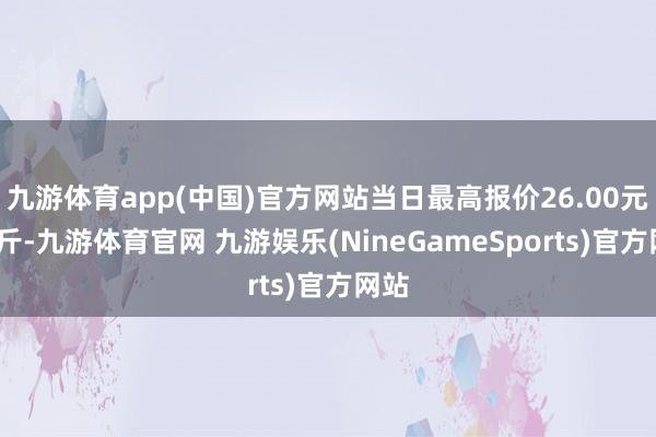 九游体育app(中国)官方网站当日最高报价26.00元/公斤-九游体育官网 九游娱乐(NineGameSports)官方网站