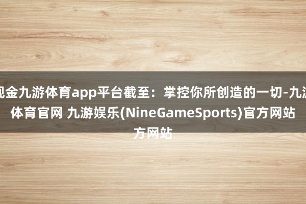 现金九游体育app平台截至：掌控你所创造的一切-九游体育官网 九游娱乐(NineGameSports)官方网站