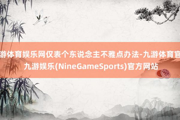 九游体育娱乐网仅表个东说念主不雅点办法-九游体育官网 九游娱乐(NineGameSports)官方网站