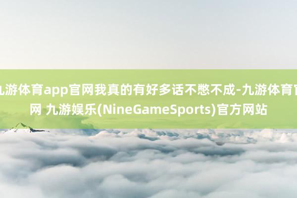 九游体育app官网我真的有好多话不憋不成-九游体育官网 九游娱乐(NineGameSports)官方网站