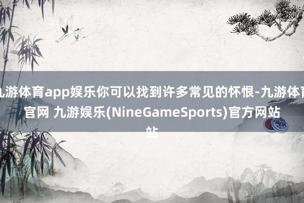 九游体育app娱乐你可以找到许多常见的怀恨-九游体育官网 九游娱乐(NineGameSports)官方网站