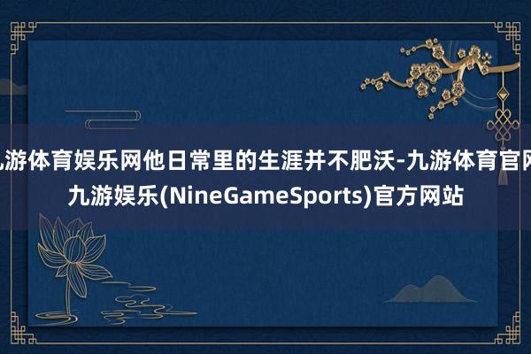 九游体育娱乐网他日常里的生涯并不肥沃-九游体育官网 九游娱乐(NineGameSports)官方网站