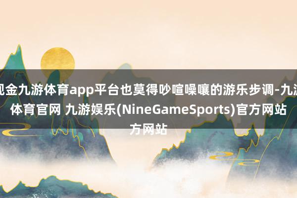 现金九游体育app平台也莫得吵喧噪嚷的游乐步调-九游体育官网 九游娱乐(NineGameSports)官方网站