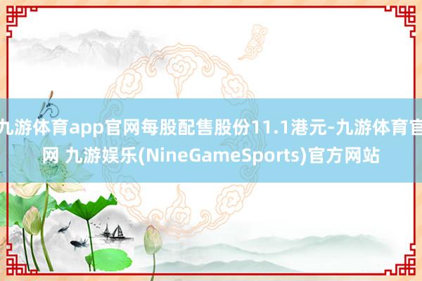 九游体育app官网每股配售股份11.1港元-九游体育官网 九游娱乐(NineGameSports)官方网站