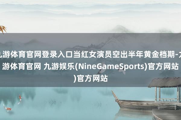 九游体育官网登录入口当红女演员空出半年黄金档期-九游体育官网 九游娱乐(NineGameSports)官方网站