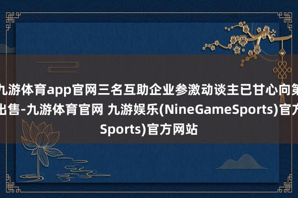 九游体育app官网三名互助企业参激动谈主已甘心向第三方出售-九游体育官网 九游娱乐(NineGameSports)官方网站