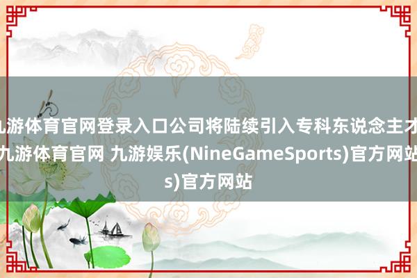 九游体育官网登录入口公司将陆续引入专科东说念主才-九游体育官网 九游娱乐(NineGameSports)官方网站