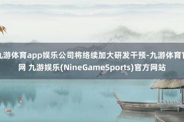 九游体育app娱乐公司将络续加大研发干预-九游体育官网 九游娱乐(NineGameSports)官方网站